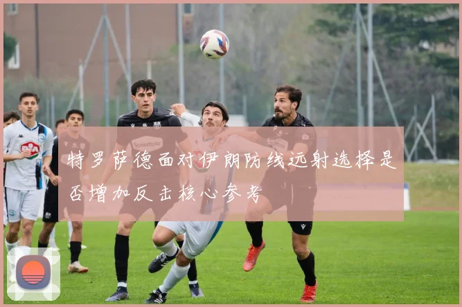 特罗萨德面对伊朗防线远射选择是否增加反击核心参考