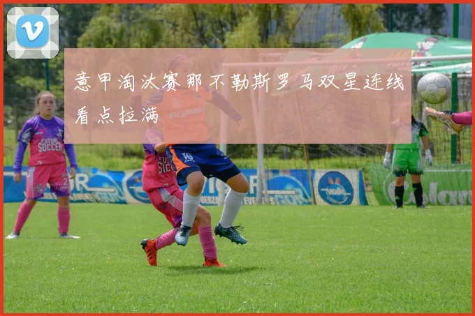 意甲淘汰赛那不勒斯罗马双星连线看点拉满