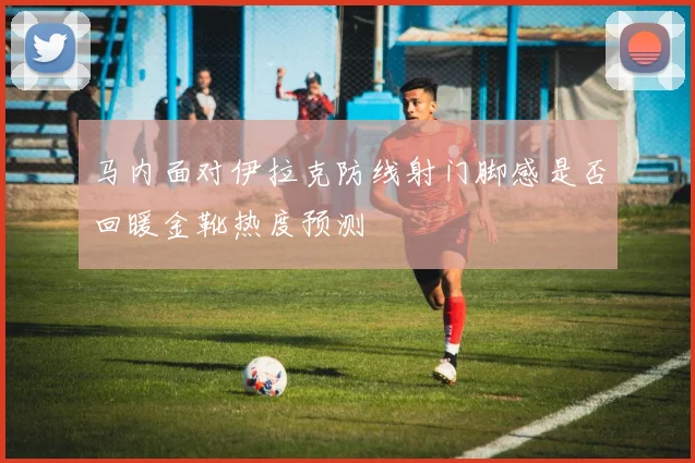马内面对伊拉克防线射门脚感是否回暖金靴热度预测