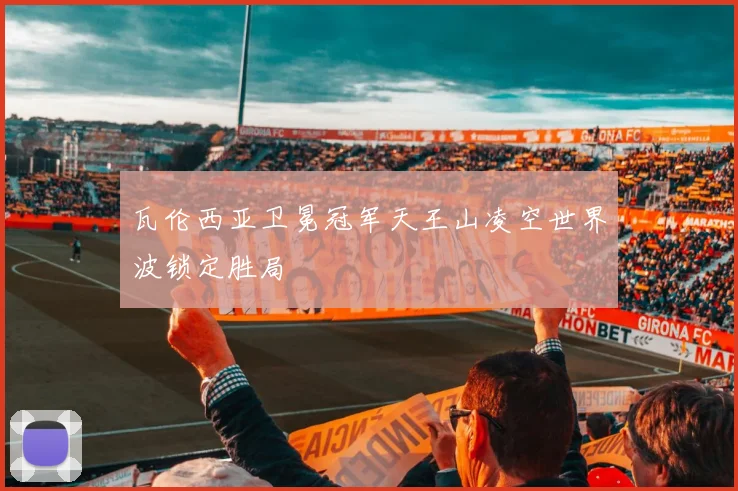 瓦伦西亚卫冕冠军天王山凌空世界波锁定胜局