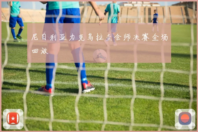 尼日利亚力克乌拉圭会师决赛全场回放