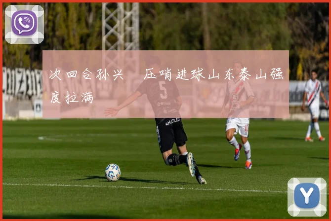 次回合孙兴慜压哨进球山东泰山强度拉满