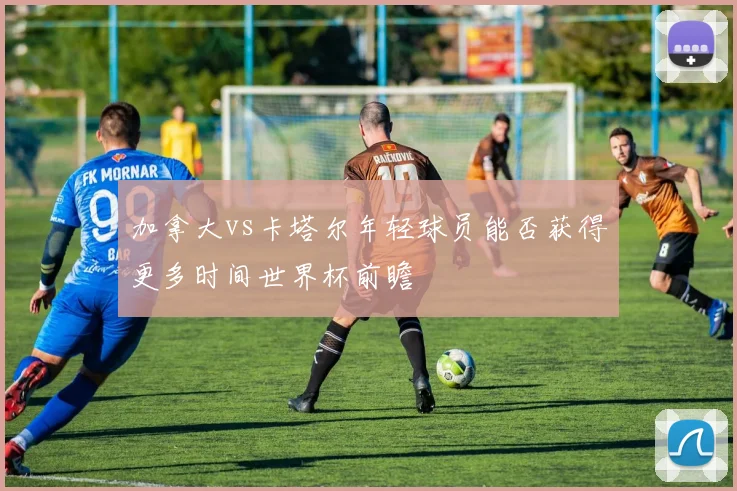 加拿大vs卡塔尔年轻球员能否获得更多时间世界杯前瞻