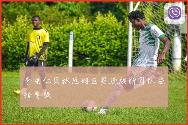 李刚仁贝林厄姆巨星连线新月队逆转晋级