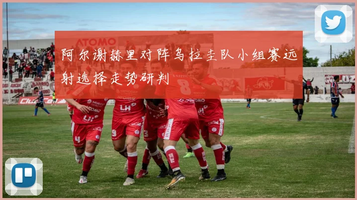 阿尔谢赫里对阵乌拉圭队小组赛远射选择走势研判