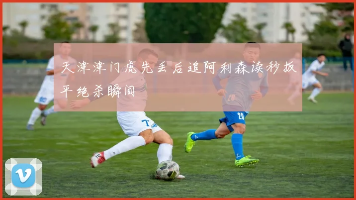 天津津门虎先丢后追阿利森读秒扳平绝杀瞬间