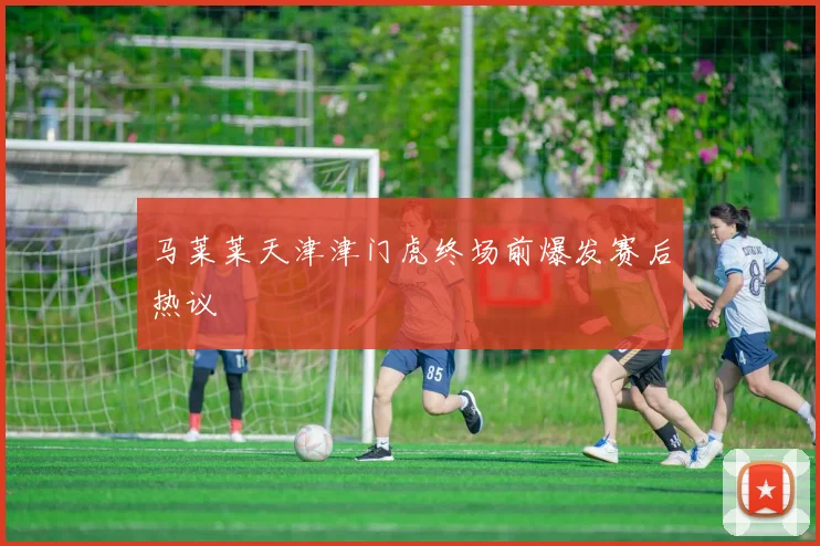 马莱莱天津津门虎终场前爆发赛后热议