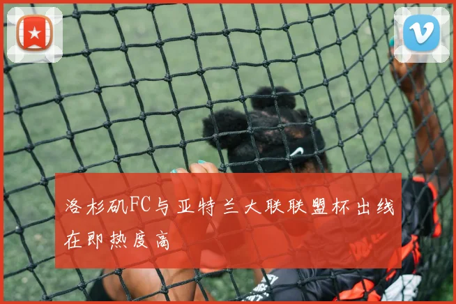 洛杉矶FC与亚特兰大联联盟杯出线在即热度高