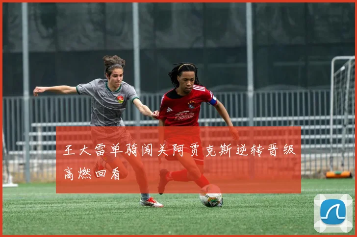 王大雷单骑闯关阿贾克斯逆转晋级高燃回看