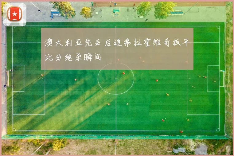 澳大利亚先丢后追弗拉霍维奇扳平比分绝杀瞬间