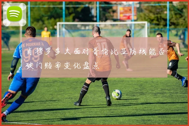 肖穆罗多夫面对哥伦比亚防线能否破门赔率变化盘点