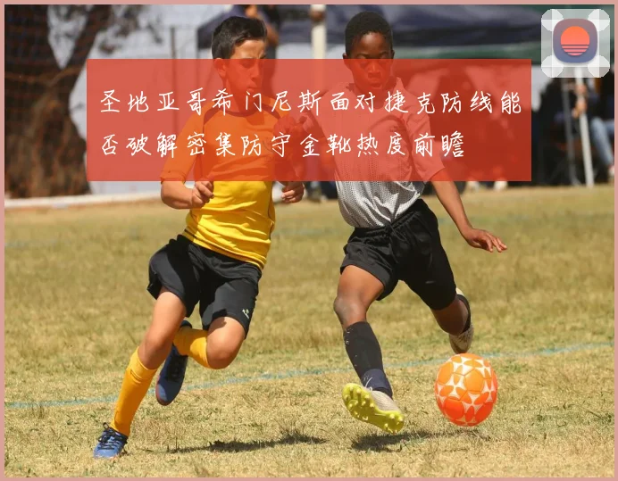 圣地亚哥希门尼斯面对捷克防线能否破解密集防守金靴热度前瞻