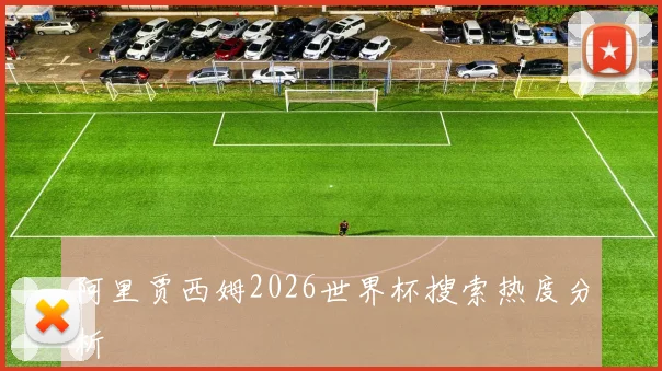 阿里贾西姆2026世界杯搜索热度分析
