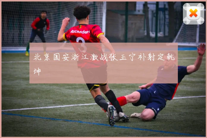 北京国安浙江激战张玉宁补射定乾坤