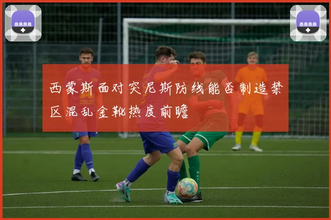 西蒙斯面对突尼斯防线能否制造禁区混乱金靴热度前瞻