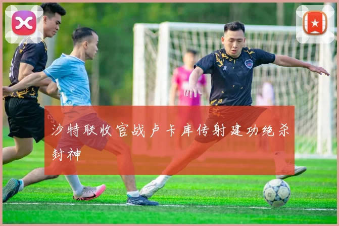 沙特联收官战卢卡库传射建功绝杀封神