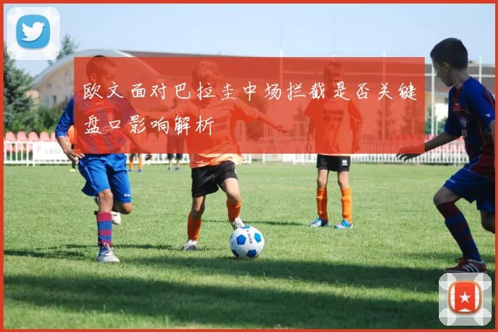 欧文面对巴拉圭中场拦截是否关键盘口影响解析