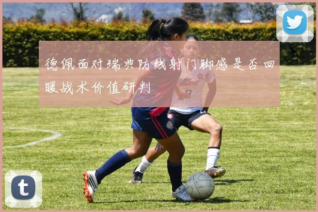 德佩面对瑞典防线射门脚感是否回暖战术价值研判