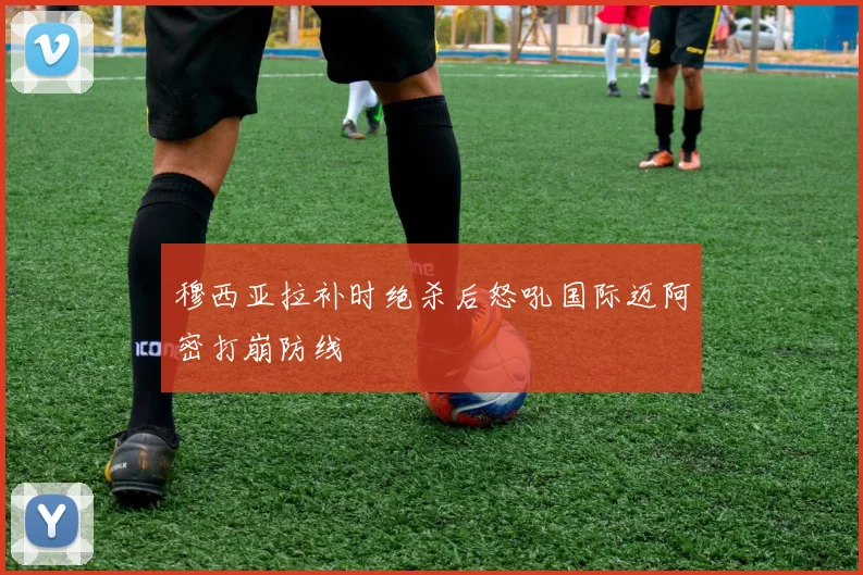 穆西亚拉补时绝杀后怒吼国际迈阿密打崩防线