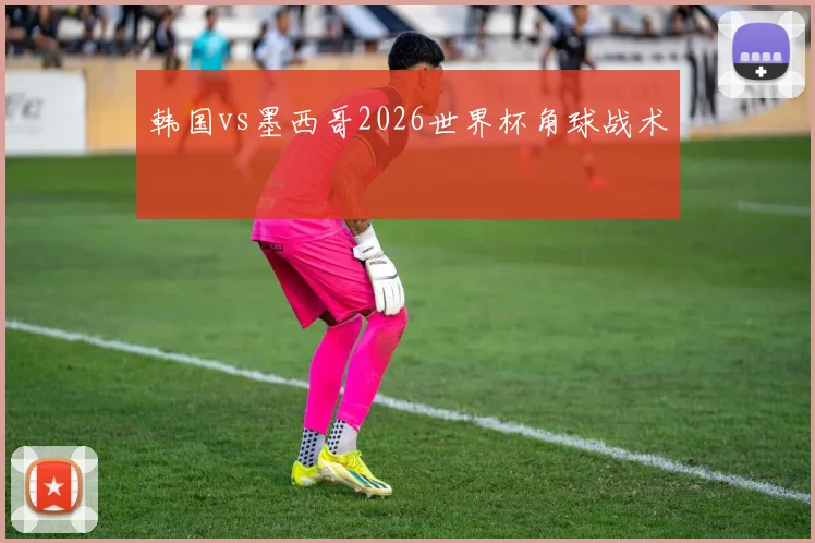 韩国vs墨西哥2026世界杯角球战术