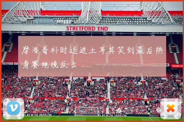 摩洛哥补时连进土耳其笑到最后热身赛绝境反击