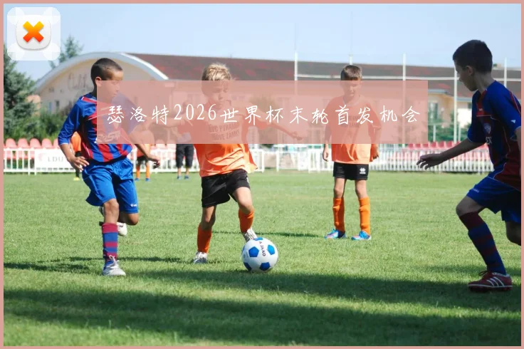 瑟洛特2026世界杯末轮首发机会