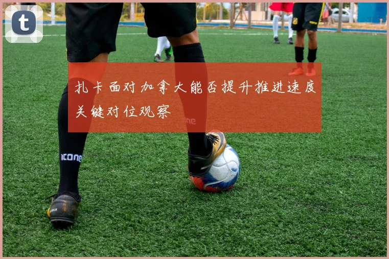 扎卡面对加拿大能否提升推进速度关键对位观察