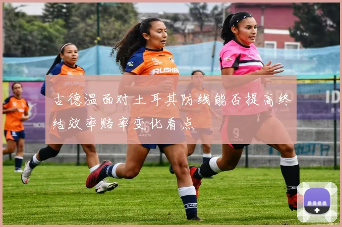 古德温面对土耳其防线能否提高终结效率赔率变化看点