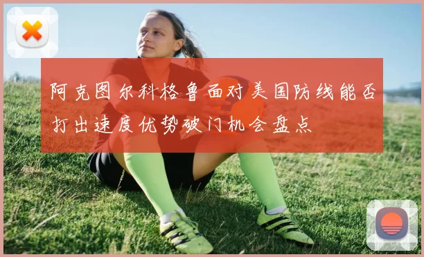 阿克图尔科格鲁面对美国防线能否打出速度优势破门机会盘点