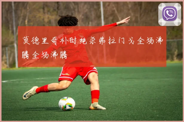 莫德里奇补时绝杀弗拉门戈全场沸腾全场沸腾