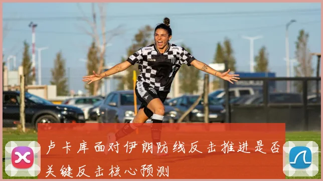 卢卡库面对伊朗防线反击推进是否关键反击核心预测