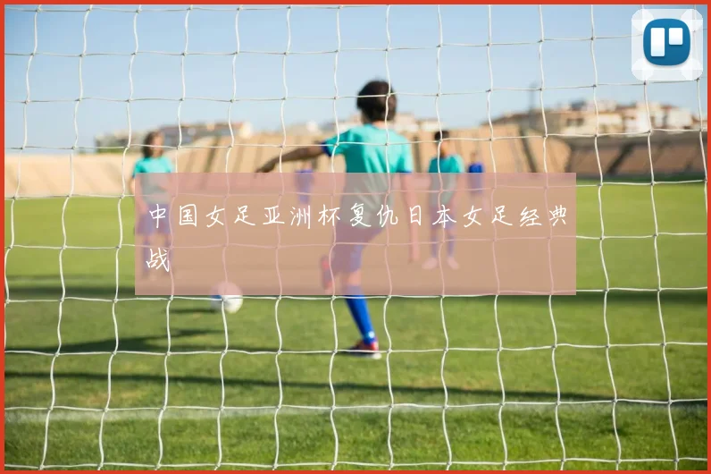 中国女足亚洲杯复仇日本女足经典战