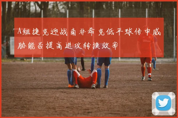 A组捷克迎战南非希克低平球传中威胁能否提高进攻转换效率