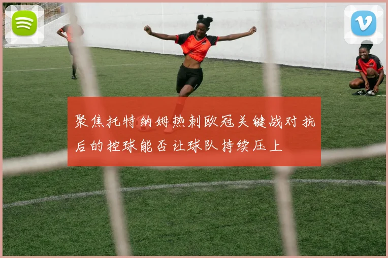 聚焦托特纳姆热刺欧冠关键战对抗后的控球能否让球队持续压上