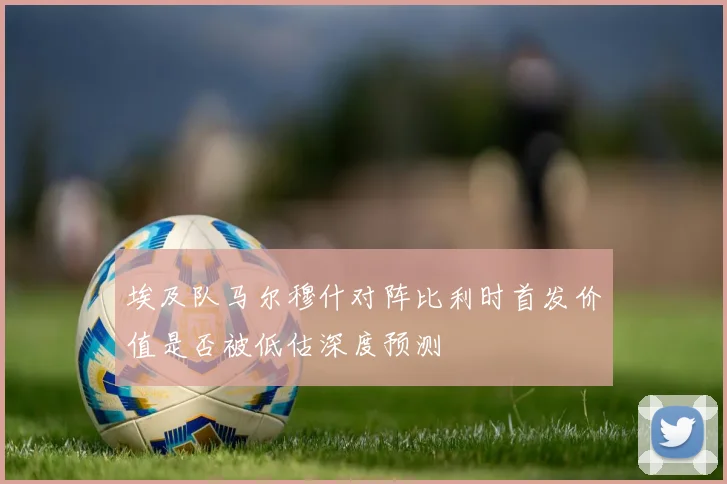 埃及队马尔穆什对阵比利时首发价值是否被低估深度预测