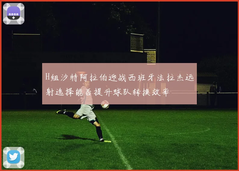 H组沙特阿拉伯迎战西班牙法拉杰远射选择能否提升球队转换效率