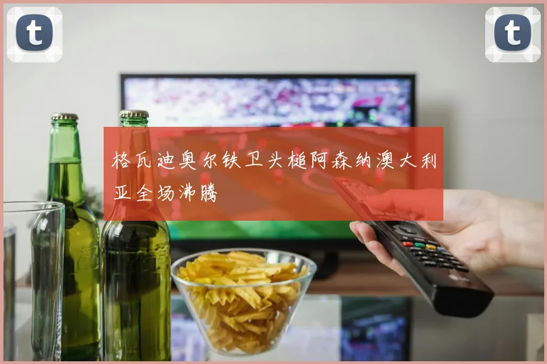 格瓦迪奥尔铁卫头槌阿森纳澳大利亚全场沸腾