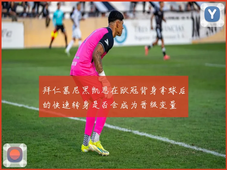 拜仁慕尼黑凯恩在欧冠背身拿球后的快速转身是否会成为晋级变量