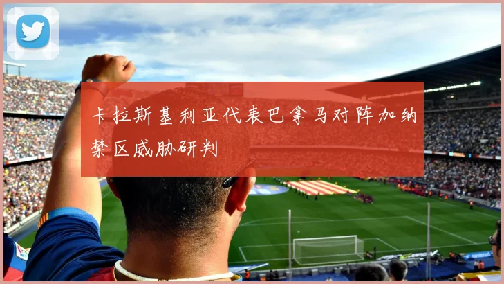 卡拉斯基利亚代表巴拿马对阵加纳禁区威胁研判