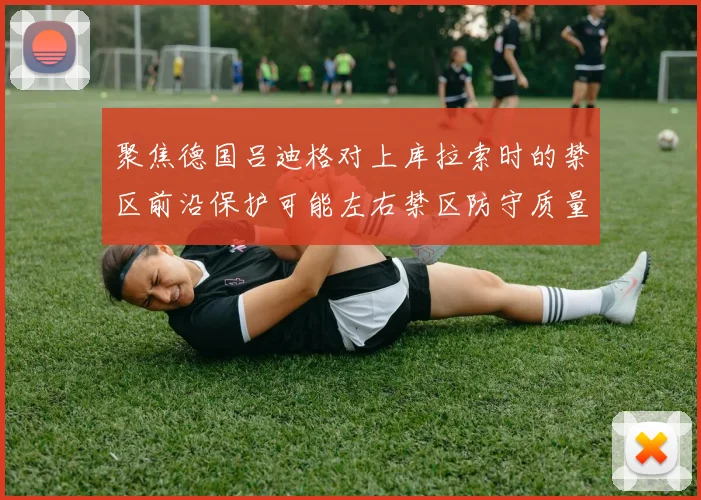 聚焦德国吕迪格对上库拉索时的禁区前沿保护可能左右禁区防守质量