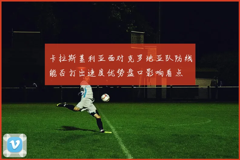 卡拉斯基利亚面对克罗地亚队防线能否打出速度优势盘口影响看点