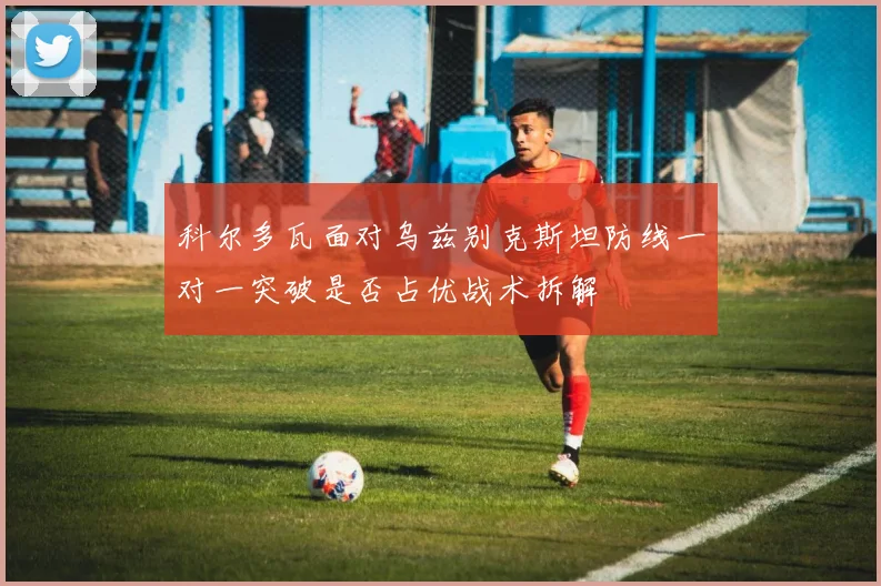科尔多瓦面对乌兹别克斯坦防线一对一突破是否占优战术拆解