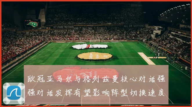 欧冠亚马尔与格列兹曼核心对话强强对话发挥有望影响阵型切换速度