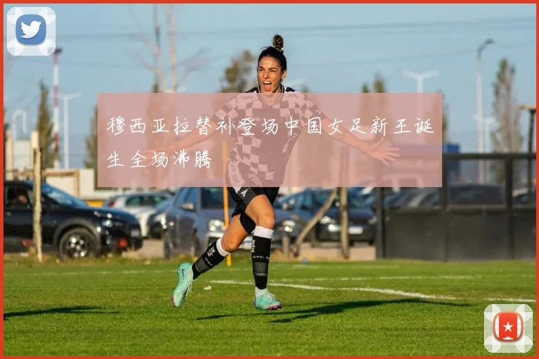 穆西亚拉替补登场中国女足新王诞生全场沸腾