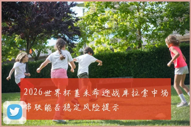 2026世界杯基米希迎战库拉索中场串联能否稳定风险提示