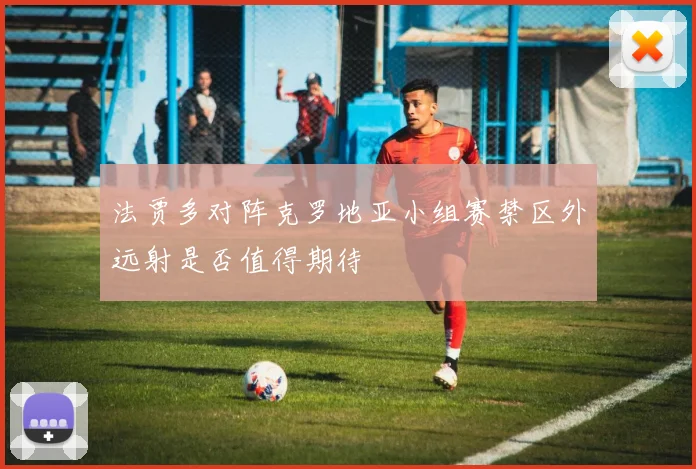 法贾多对阵克罗地亚小组赛禁区外远射是否值得期待
