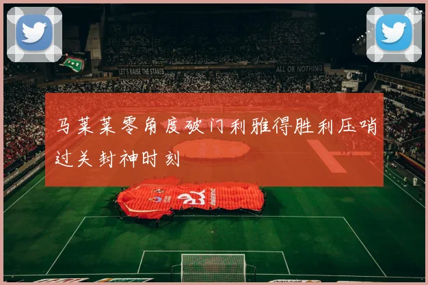 马莱莱零角度破门利雅得胜利压哨过关封神时刻