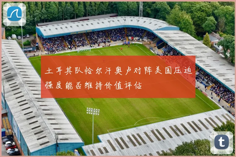 土耳其队恰尔汗奥卢对阵美国压迫强度能否维持价值评估