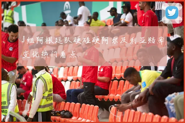 J组阿根廷队硬碰硬阿尔及利亚赔率变化热门看点