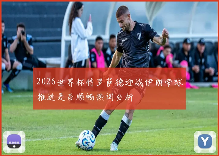 2026世界杯特罗萨德迎战伊朗带球推进是否顺畅热词分析